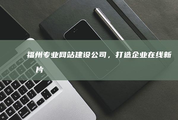 福州专业网站建设公司，打造企业在线新名片